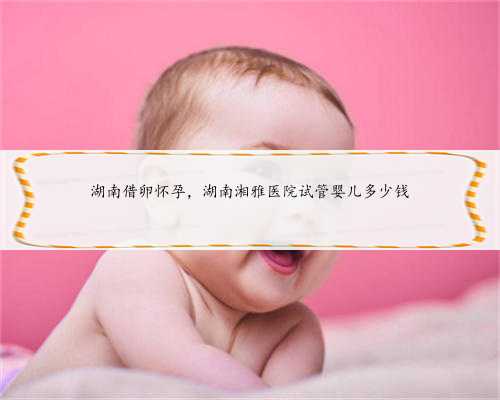 湖南借卵怀孕，湖南湘雅医院试管婴儿多少钱